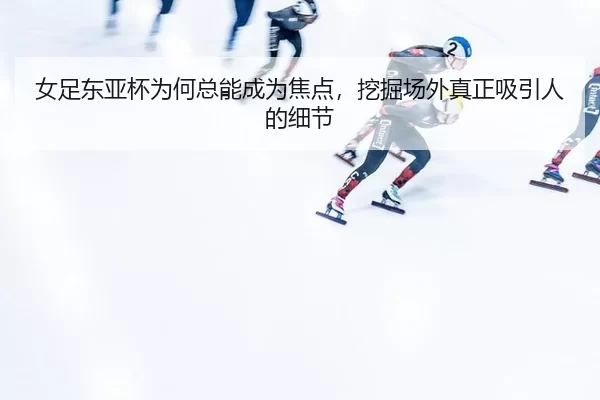 女足东亚杯为何总能成为焦点，挖掘场外真正吸引人的细节