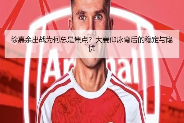 徐嘉余出战为何总是焦点？大赛仰泳背后的稳定与隐忧